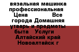 вязальная машинка профессиональная › Цена ­ 15 000 - Все города Домашняя утварь и предметы быта » Услуги   . Алтайский край,Новоалтайск г.